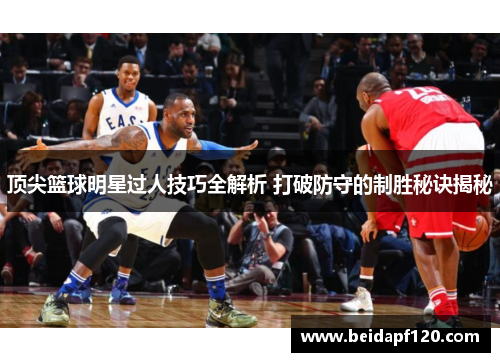 顶尖篮球明星过人技巧全解析 打破防守的制胜秘诀揭秘